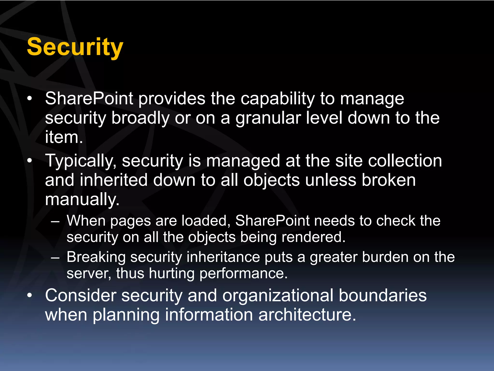 Security
• SharePoint provides the capability to manage
  security broadly or on a granular level down to the
  item.
• Typically, security is managed at the site collection
  and inherited down to all objects unless broken
  manually.
   – When pages are loaded, SharePoint needs to check the
     security on all the objects being rendered.
   – Breaking security inheritance puts a greater burden on the
     server, thus hurting performance.
• Consider security and organizational boundaries
  when planning information architecture.
 