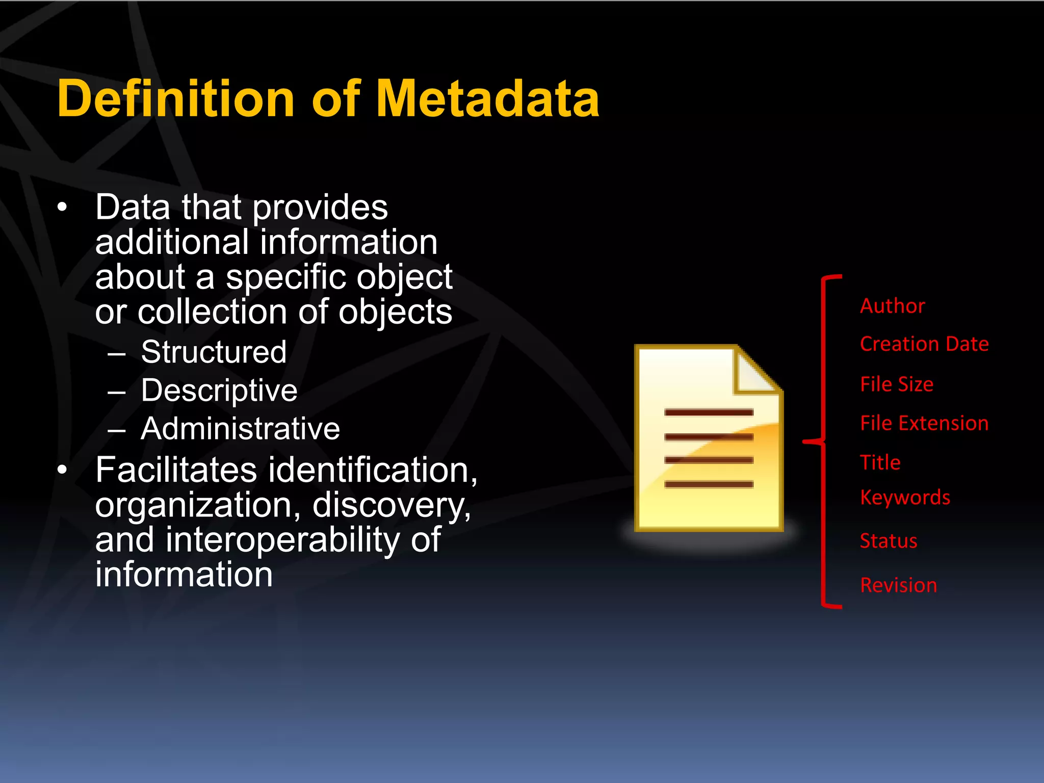 Definition of Metadata
• Data that provides
  additional information
  about a specific object
  or collection of objects      Author
                                Creation Date
   – Structured
   – Descriptive                File Size

   – Administrative             File Extension

• Facilitates identification,   Title
                                Keywords
  organization, discovery,
  and interoperability of       Status
  information                   Revision
 