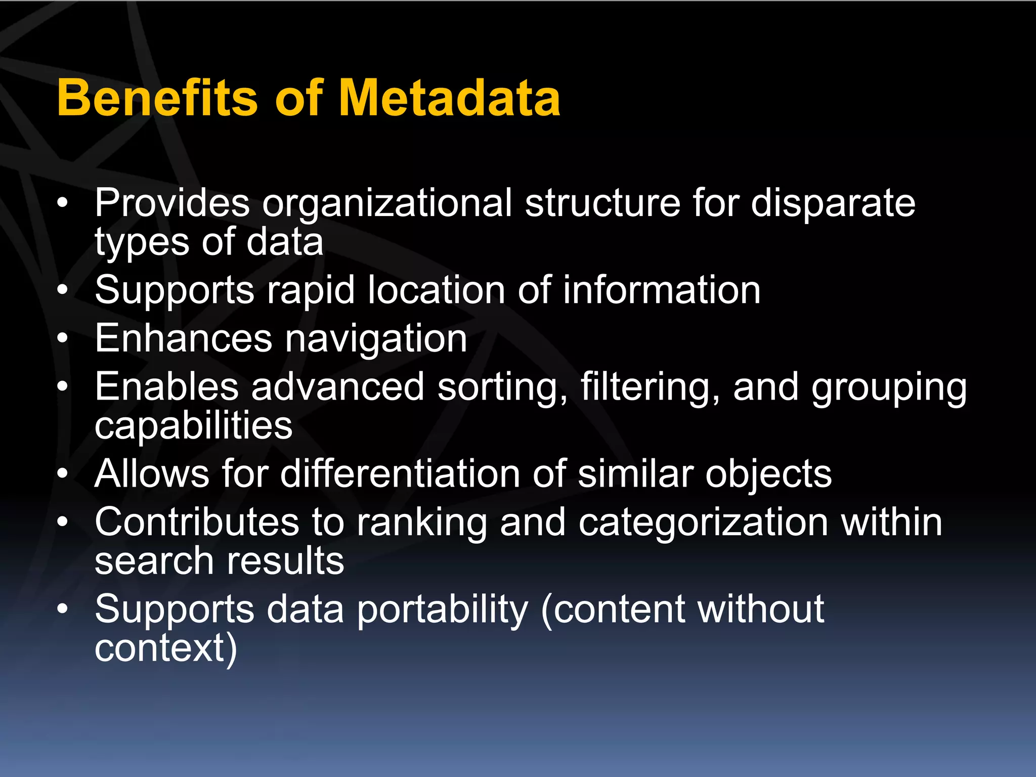 Benefits of Metadata
• Provides organizational structure for disparate
  types of data
• Supports rapid location of information
• Enhances navigation
• Enables advanced sorting, filtering, and grouping
  capabilities
• Allows for differentiation of similar objects
• Contributes to ranking and categorization within
  search results
• Supports data portability (content without
  context)
 