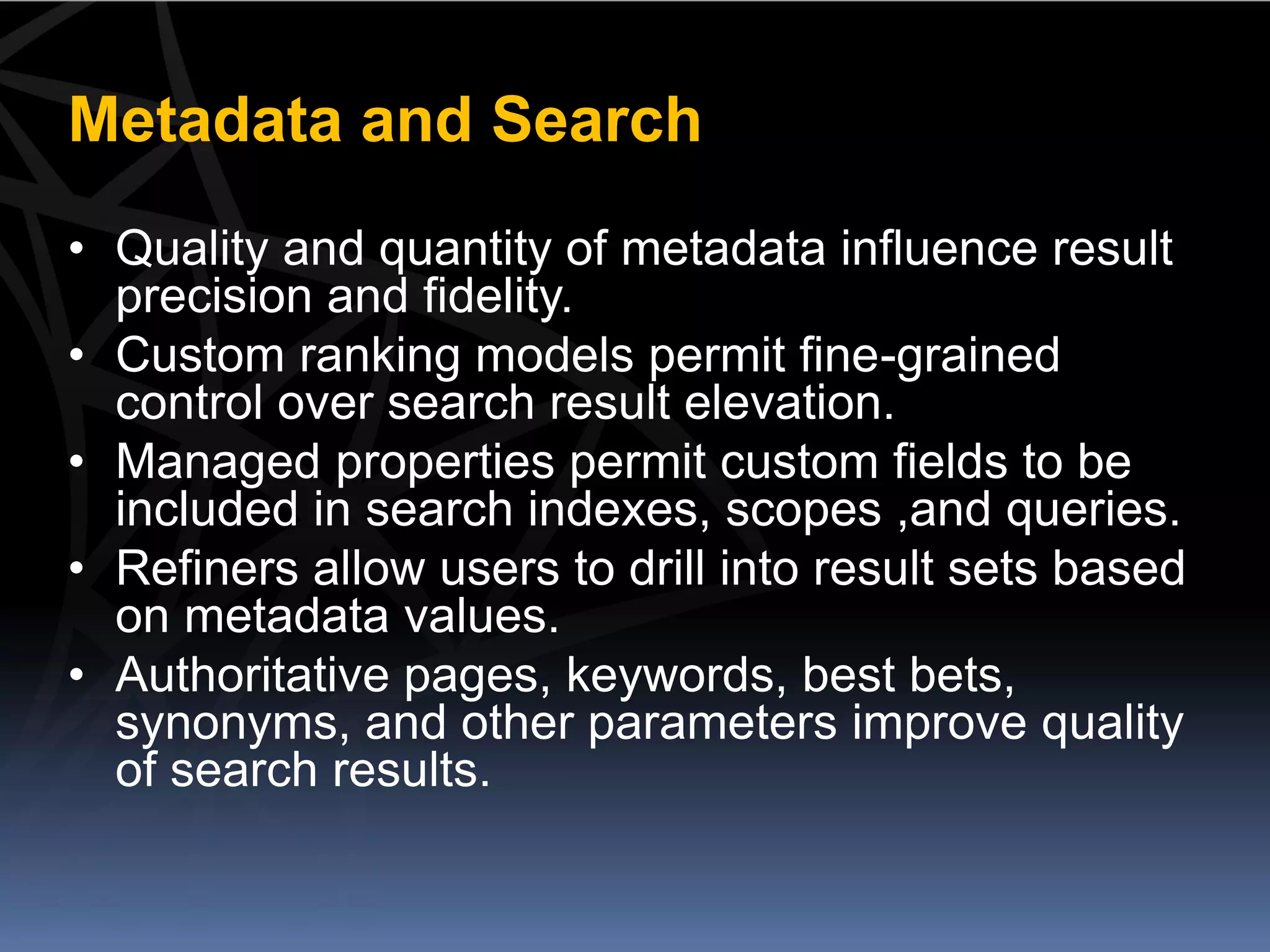 Metadata and Search
• Quality and quantity of metadata influence result
  precision and fidelity.
• Custom ranking models permit fine-grained
  control over search result elevation.
• Managed properties permit custom fields to be
  included in search indexes, scopes ,and queries.
• Refiners allow users to drill into result sets based
  on metadata values.
• Authoritative pages, keywords, best bets,
  synonyms, and other parameters improve quality
  of search results.
 