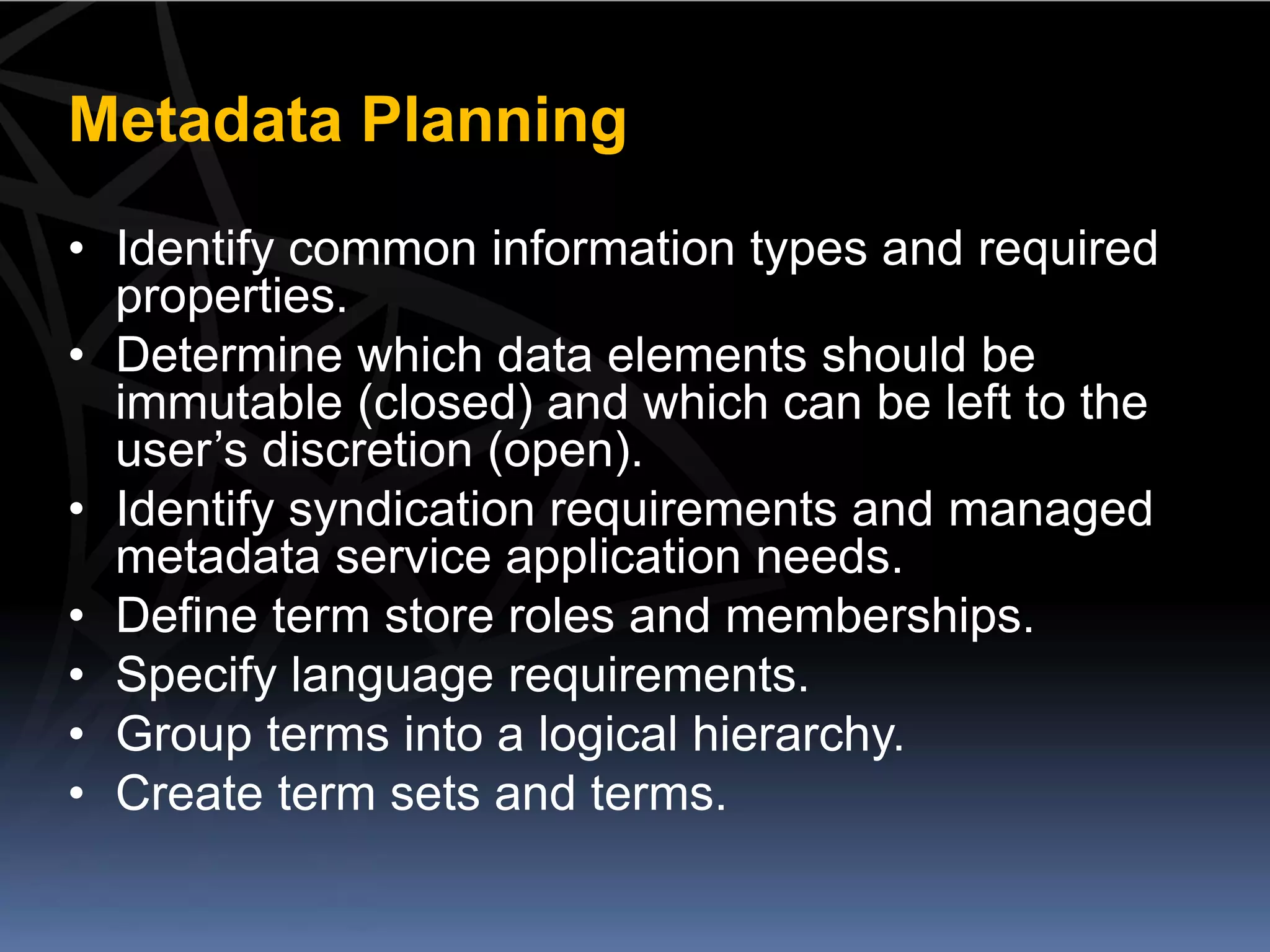 Metadata Planning
• Identify common information types and required
  properties.
• Determine which data elements should be
  immutable (closed) and which can be left to the
  user’s discretion (open).
• Identify syndication requirements and managed
  metadata service application needs.
• Define term store roles and memberships.
• Specify language requirements.
• Group terms into a logical hierarchy.
• Create term sets and terms.
 