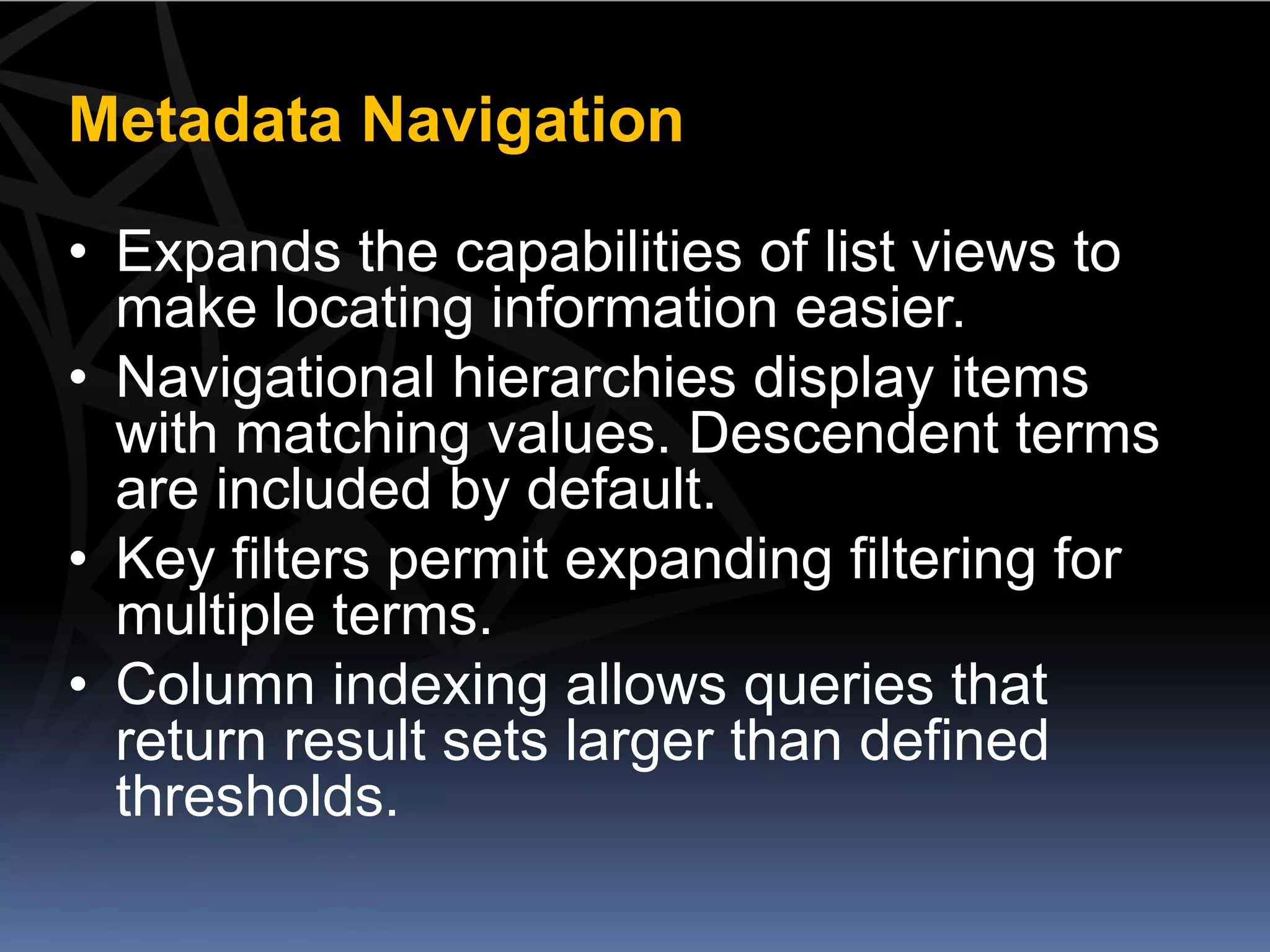 Metadata Navigation

• Expands the capabilities of list views to
  make locating information easier.
• Navigational hierarchies display items
  with matching values. Descendent terms
  are included by default.
• Key filters permit expanding filtering for
  multiple terms.
• Column indexing allows queries that
  return result sets larger than defined
  thresholds.
 