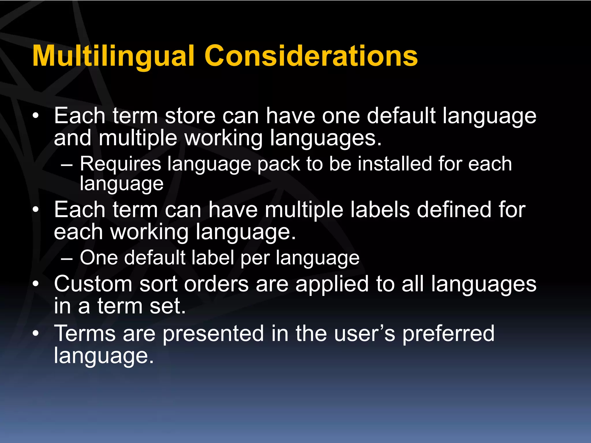 Multilingual Considerations
• Each term store can have one default language
  and multiple working languages.
  – Requires language pack to be installed for each
    language
• Each term can have multiple labels defined for
  each working language.
  – One default label per language
• Custom sort orders are applied to all languages
  in a term set.
• Terms are presented in the user’s preferred
  language.
 