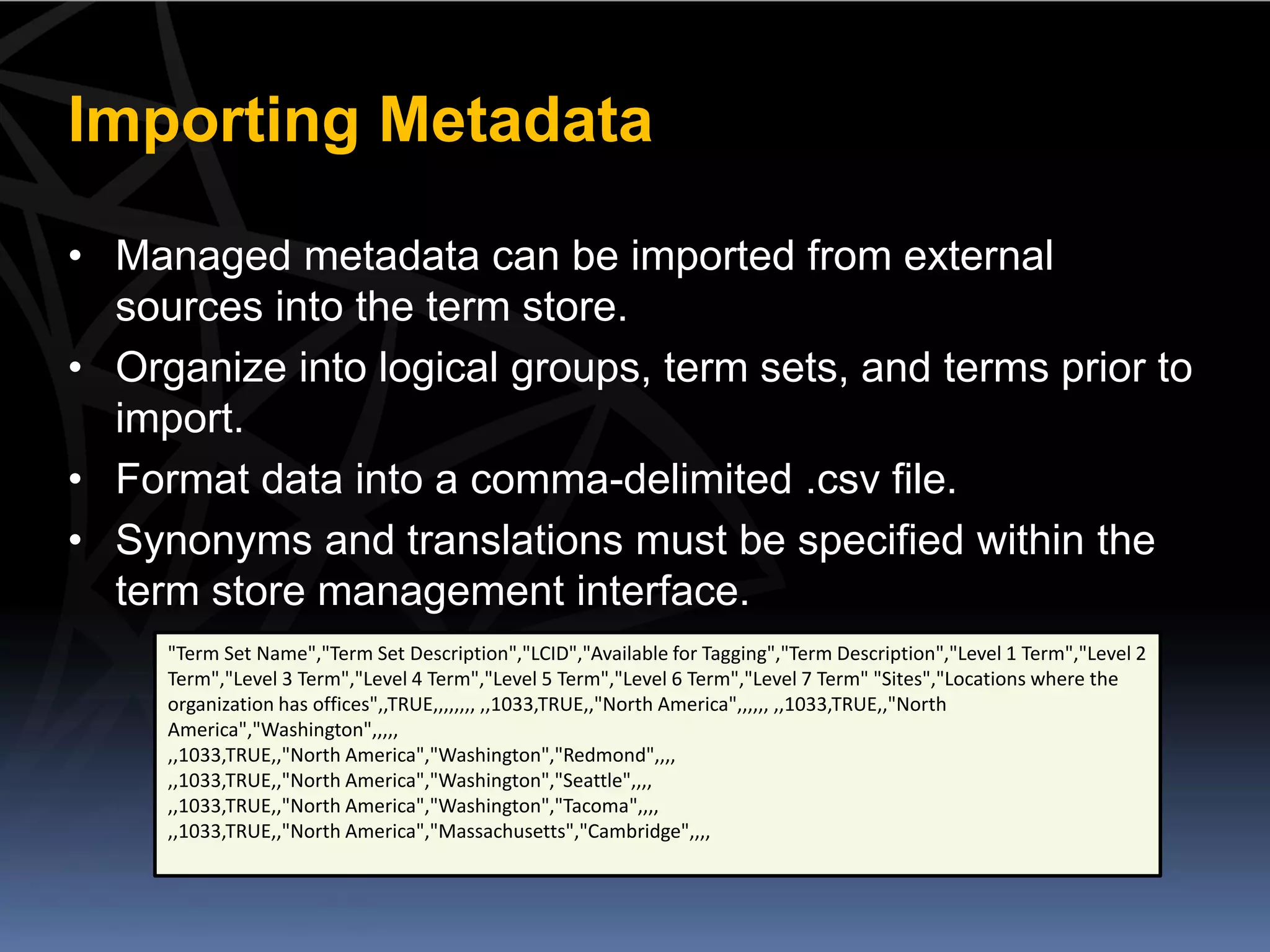 Importing Metadata

• Managed metadata can be imported from external
  sources into the term store.
• Organize into logical groups, term sets, and terms prior to
  import.
• Format data into a comma-delimited .csv file.
• Synonyms and translations must be specified within the
  term store management interface.
     "Term Set Name","Term Set Description","LCID","Available for Tagging","Term Description","Level 1 Term","Level 2
     Term","Level 3 Term","Level 4 Term","Level 5 Term","Level 6 Term","Level 7 Term" "Sites","Locations where the
     organization has offices",,TRUE,,,,,,,, ,,1033,TRUE,,"North America",,,,,, ,,1033,TRUE,,"North
     America","Washington",,,,,
     ,,1033,TRUE,,"North America","Washington","Redmond",,,,
     ,,1033,TRUE,,"North America","Washington","Seattle",,,,
     ,,1033,TRUE,,"North America","Washington","Tacoma",,,,
     ,,1033,TRUE,,"North America","Massachusetts","Cambridge",,,,
 