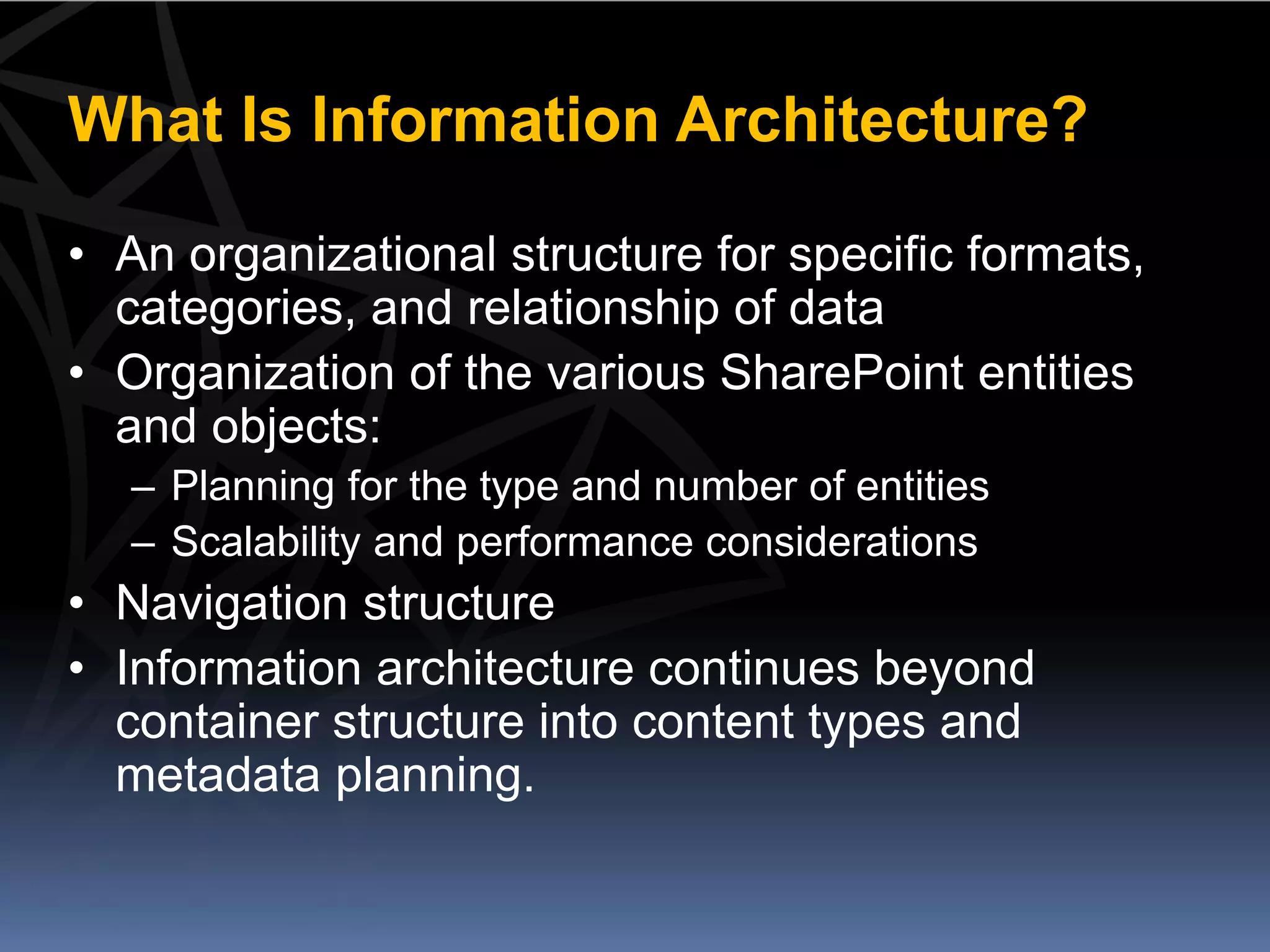 What Is Information Architecture?

• An organizational structure for specific formats,
  categories, and relationship of data
• Organization of the various SharePoint entities
  and objects:
   – Planning for the type and number of entities
   – Scalability and performance considerations
• Navigation structure
• Information architecture continues beyond
  container structure into content types and
  metadata planning.
 