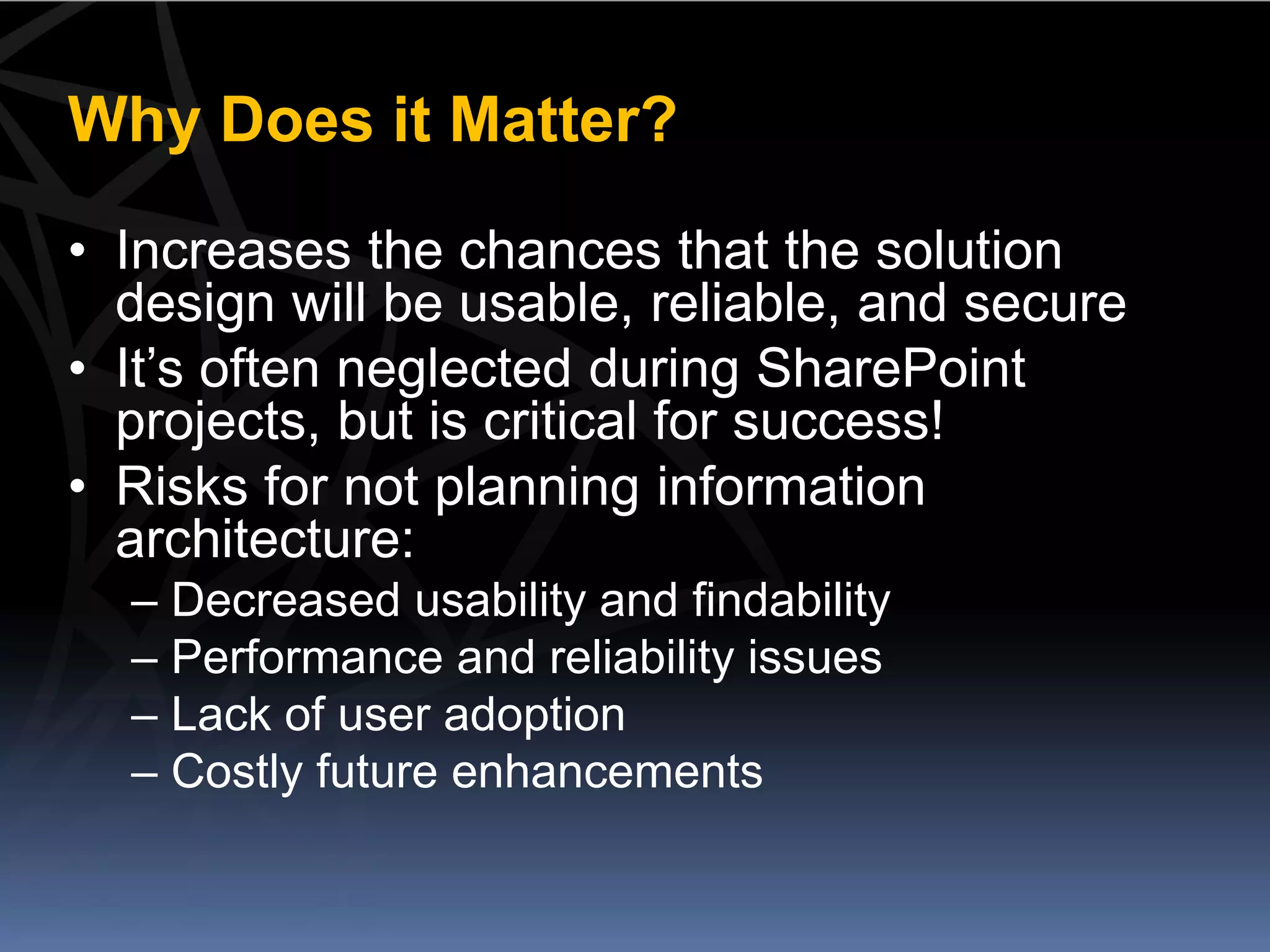 Why Does it Matter?

• Increases the chances that the solution
  design will be usable, reliable, and secure
• It’s often neglected during SharePoint
  projects, but is critical for success!
• Risks for not planning information
  architecture:
  – Decreased usability and findability
  – Performance and reliability issues
  – Lack of user adoption
  – Costly future enhancements
 