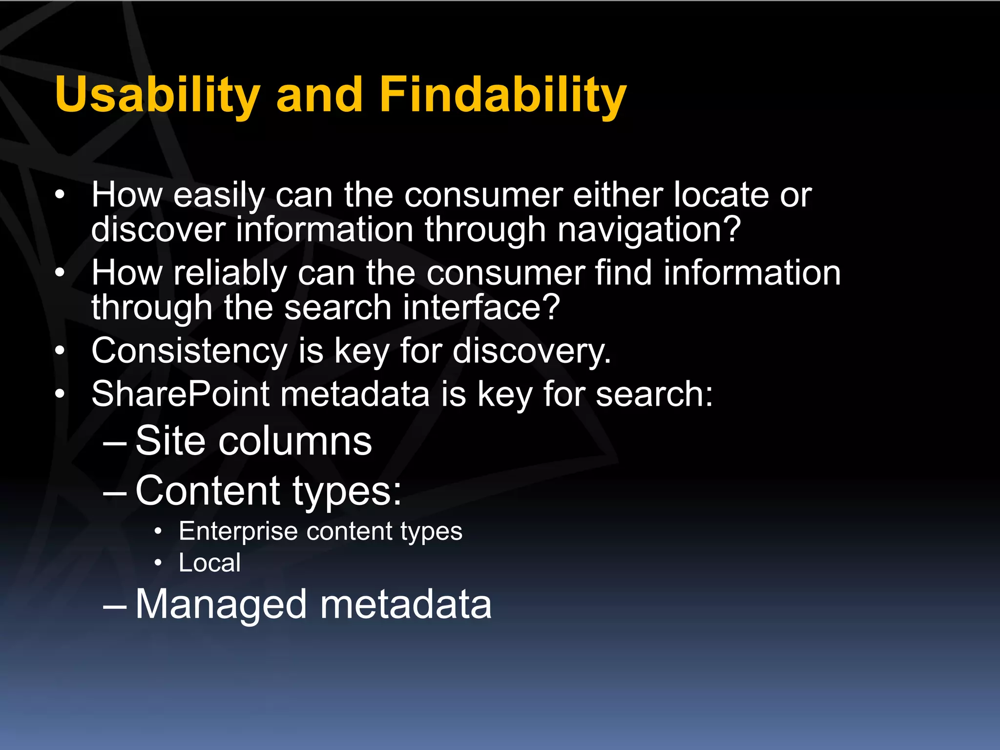 Usability and Findability
• How easily can the consumer either locate or
  discover information through navigation?
• How reliably can the consumer find information
  through the search interface?
• Consistency is key for discovery.
• SharePoint metadata is key for search:
   – Site columns
   – Content types:
      • Enterprise content types
      • Local
   – Managed metadata
 