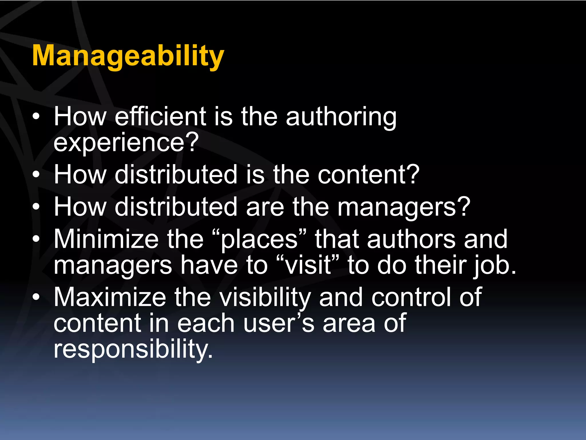 Manageability

• How efficient is the authoring
  experience?
• How distributed is the content?
• How distributed are the managers?
• Minimize the “places” that authors and
  managers have to “visit” to do their job.
• Maximize the visibility and control of
  content in each user’s area of
  responsibility.
 