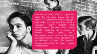 How do you learn? There is a popular
myth that the older people get, the
harder it is for them to learn a language.
And while it’s true that kids acquire
languages rather quickly and
unconsciously because their brain
absorbs everything like a sponge, it
doesn’t mean you can’t.
You have so many more tools at your
disposal to use these days. You just need
to rekindle in you the fearless,
adventurous spirit so many young
students have.
 