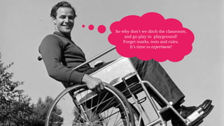 So why don’t we ditch the classroom,
and go play in playground?
Forget marks, tests and rules.
It’s time to experiment!
 