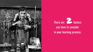 There are 2 factors
you have to consider
in your learning process.
 