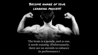 Become aware of your
learning process!
The brain is a muscle, and as one,
it needs training. (Unfortunately,
there are no steroids to enhance
its performance.)
 