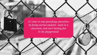 It’s time to stop punishing yourselves
by being eternal students stuck in a
classroom, and start having fun
in the playground!
 
