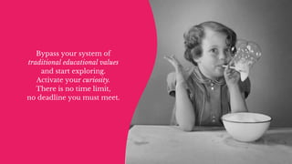Bypass your system of
traditional educational values
and start exploring.
Activate your curiosity.
There is no time limit,
no deadline you must meet.
 