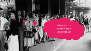 Give it a try
everywhere.
Be creative!
 