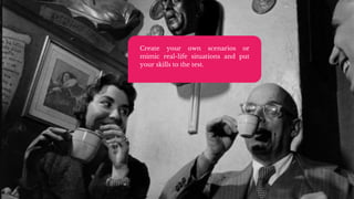 Create your own scenarios or
mimic real-life situations and put
your skills to the test.
 