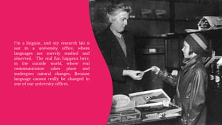 Motion
design
I’m a linguist, and my research lab is
not in a university office, where
languages are merely studied and
observed. The real fun happens here,
in the outside world, where real
communication takes place and
undergoes natural changes. Because
language cannot really be changed in
one of our university offices.
 
