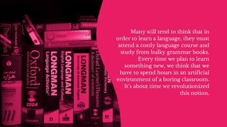Many still tend to think that in
order to learn a language, they must
attend a costly language course and
study from bulky grammar books.
Every time we plan to learn
something new, we think that we
have to spend hours in an artificial
environment of a boring classroom.
It’s about time we revolutionized
this notion.
 