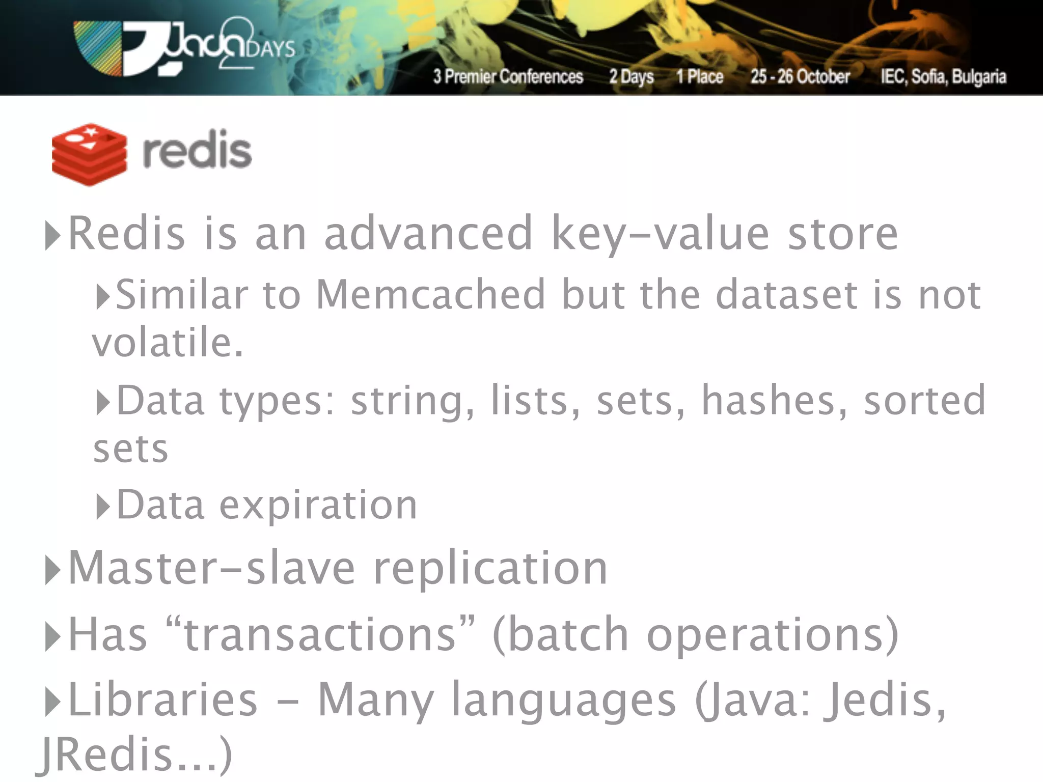 ‣Redis is an advanced key-value store
  ‣Similar to Memcached but the dataset is not
  volatile.
  ‣Data types: string, lists, sets, hashes, sorted
  sets
  ‣Data expiration
‣Master-slave replication
‣Has “transactions” (batch operations)
‣Libraries - Many languages (Java: Jedis,
JRedis...)
 