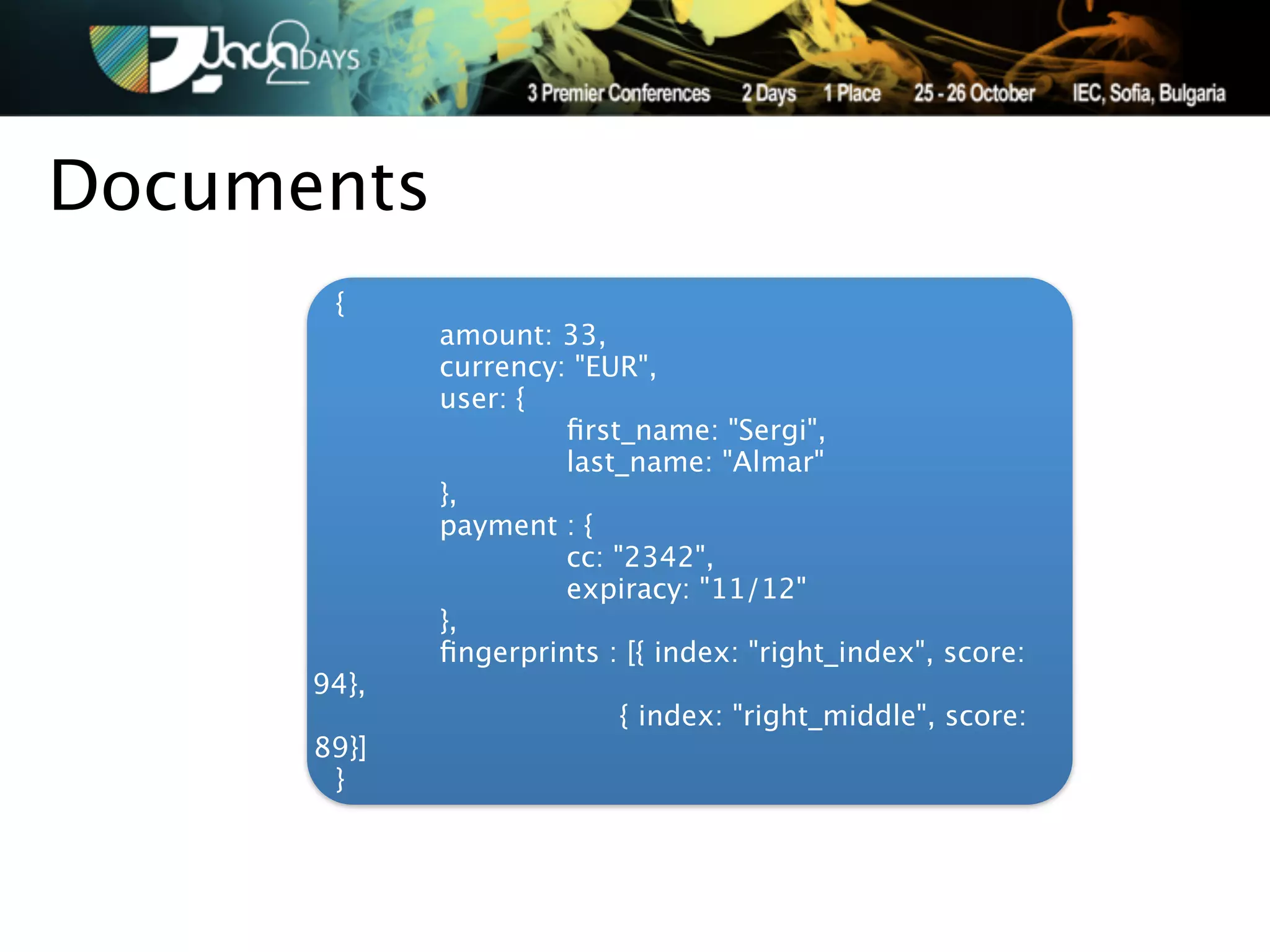 Documents
       {
      
      amount: 33,
      
      currency: "EUR",
      
      user: {
      
      
        ﬁrst_name: "Sergi",
      
      
        last_name: "Almar"
      
      },
      
      payment : {
      
      
        cc: "2342",
      
      
        expiracy: "11/12"
      
      },
      
      ﬁngerprints : [{ index: "right_index", score:
      94},
      
      
            { index: "right_middle", score:
      89}]
        }
 