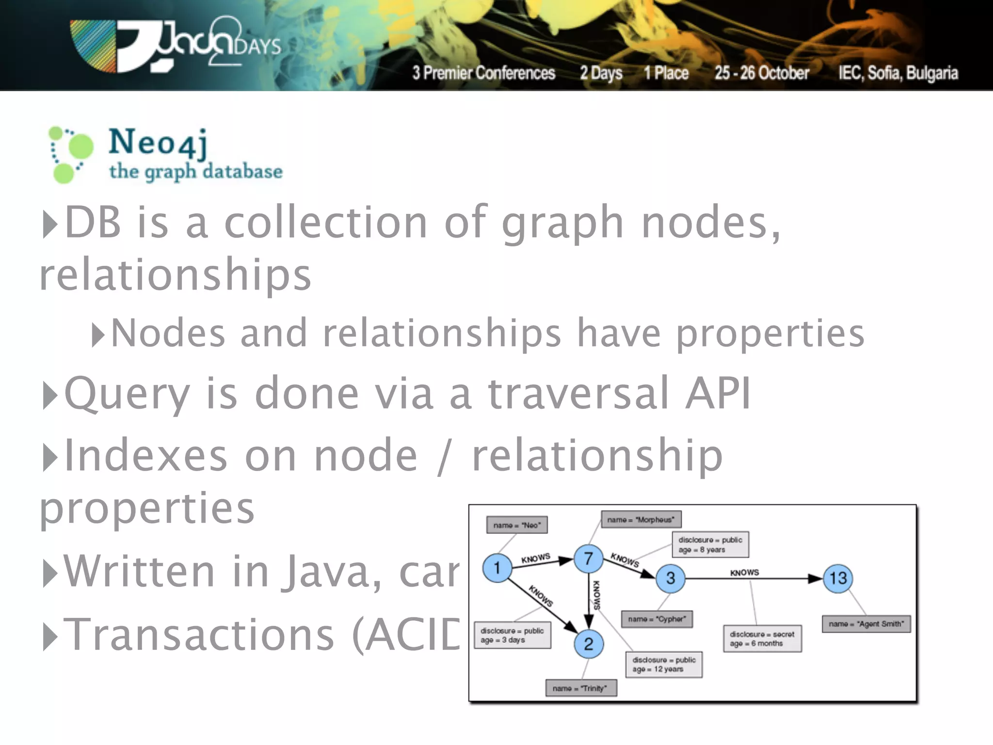 ‣DB is a collection of graph nodes,
relationships
  ‣Nodes and relationships have properties
‣Query is done via a traversal API
‣Indexes on node / relationship
properties
‣Written in Java, can be embedded
‣Transactions (ACID)
 