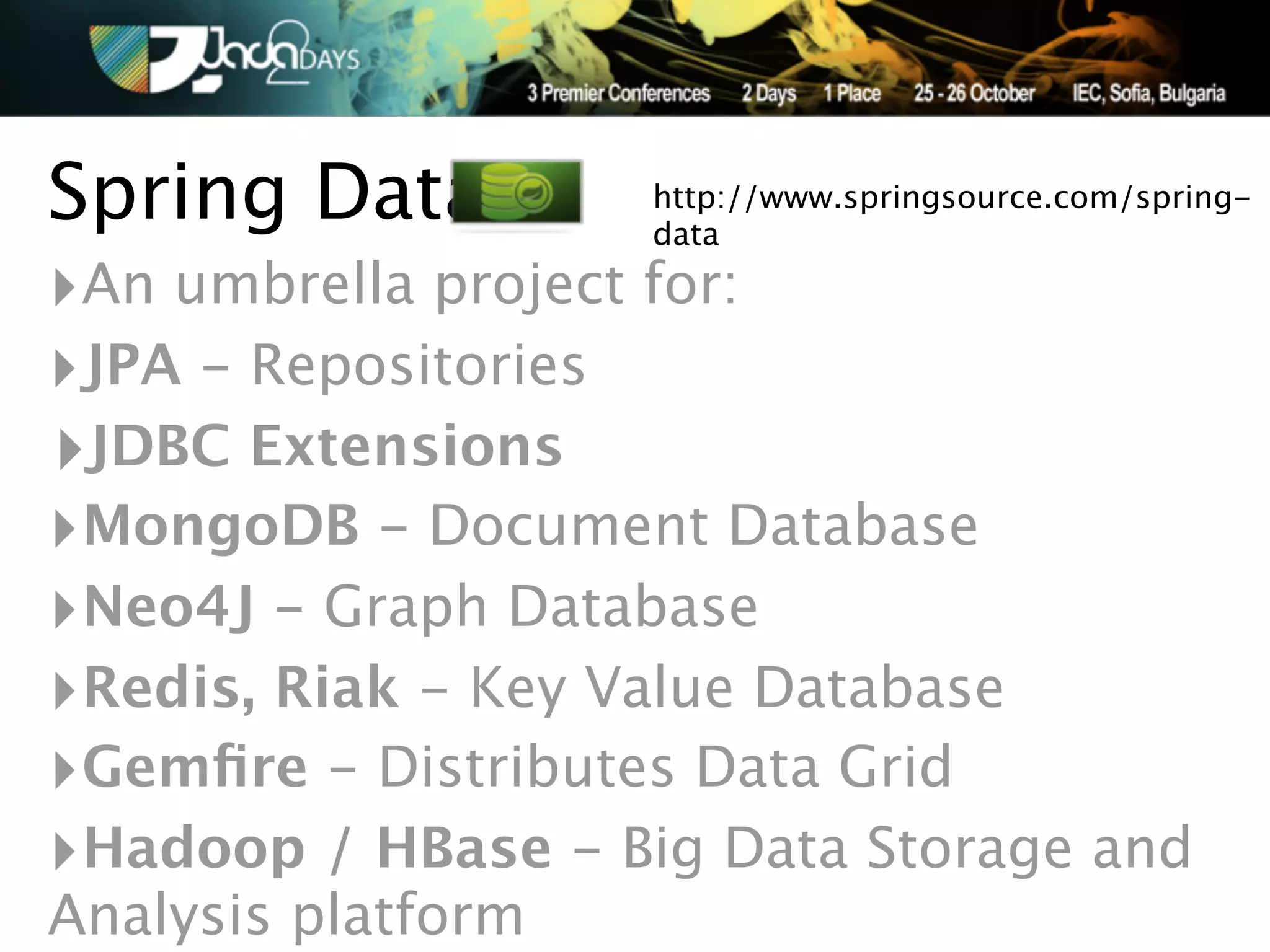 Spring Data         http://www.springsource.com/spring-
                    data

‣An umbrella project for:
‣JPA - Repositories
‣JDBC Extensions
‣MongoDB - Document Database
‣Neo4J - Graph Database
‣Redis, Riak - Key Value Database
‣Gemﬁre - Distributes Data Grid
‣Hadoop / HBase - Big Data Storage and
Analysis platform
 