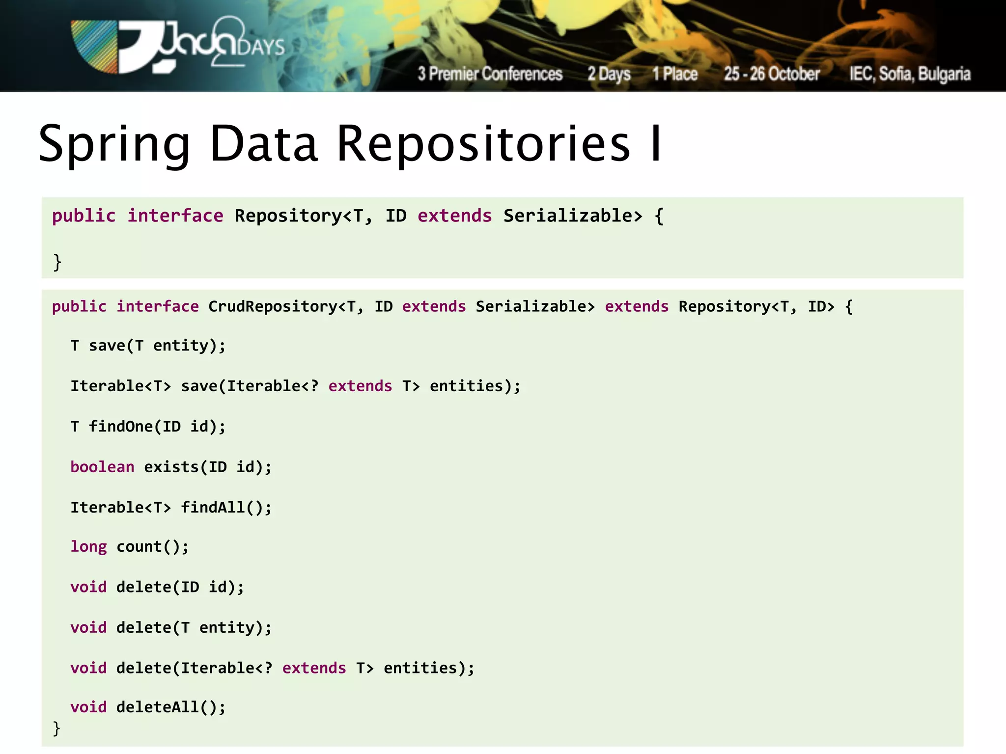 Spring Data Repositories I
public'interface'Repository<T,'ID'extends'Serializable>'{'
!
}

public'interface'CrudRepository<T,'ID'extends'Serializable>'extends'Repository<T,'ID>'{'
!
''T'save(T'entity);'
'
''Iterable<T>'save(Iterable<?'extends'T>'entities);'
'
''T'findOne(ID'id);'
!
''boolean'exists(ID'id);'
!
''Iterable<T>'findAll();'
!
''long'count();'
!
''void'delete(ID'id);'
!
''void'delete(T'entity);'
'
''void'delete(Iterable<?'extends'T>'entities);'
!
''void'deleteAll();'
}
 