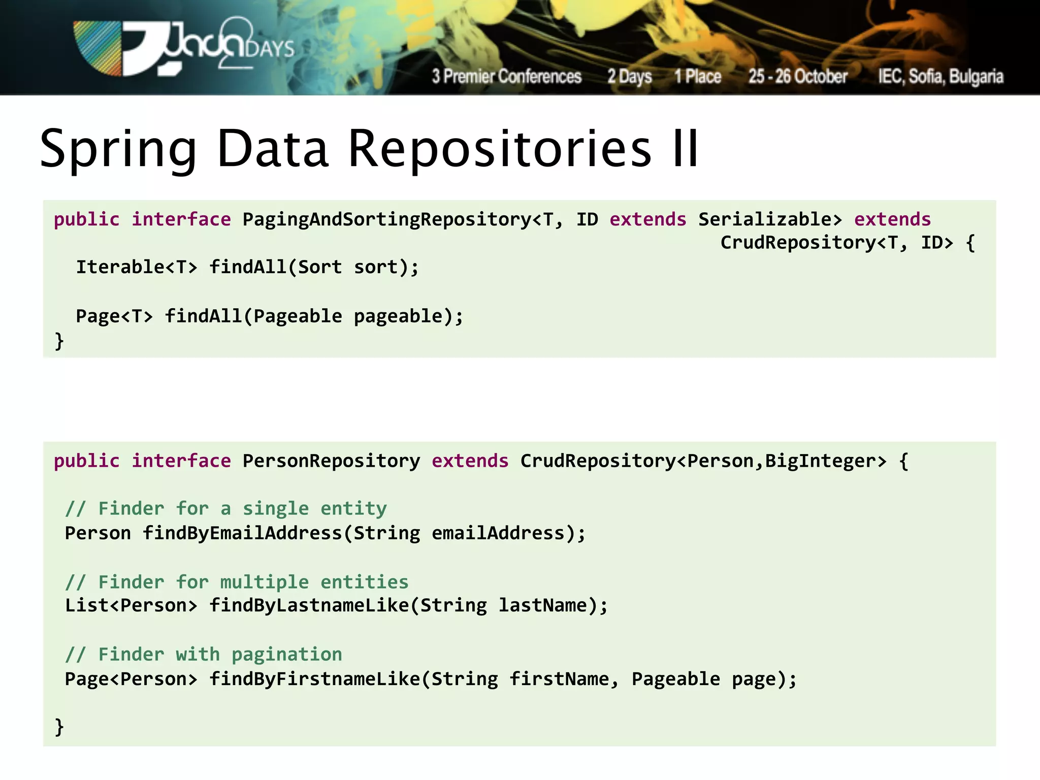 Spring Data Repositories II
public'interface'PagingAndSortingRepository<T,'ID'extends'Serializable>'extends''
''''''''''''''''''''''''''''''''''''''''''''''''''''''''''''CrudRepository<T,'ID>'{'
''Iterable<T>'findAll(Sort'sort);'
'
''Page<T>'findAll(Pageable'pageable);'
}




public'interface'PersonRepository'extends'CrudRepository<Person,BigInteger>'{'
'
'//'Finder'for'a'single'entity'
'Person'findByEmailAddress(String'emailAddress);'
'
'//'Finder'for'multiple'entities'
'List<Person>'findByLastnameLike(String'lastName);'
'
'//'Finder'with'pagination'
'Page<Person>'findByFirstnameLike(String'firstName,'Pageable'page);'
''
}
 