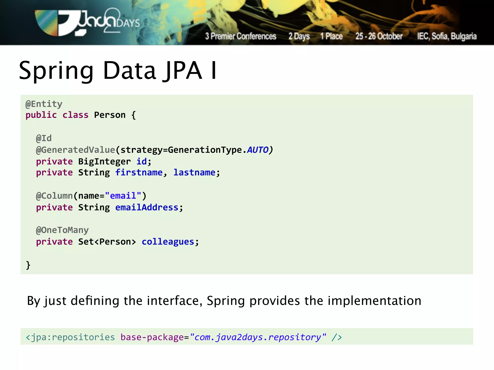 Spring Data JPA I
@Entity'
public'class'Person'{'
'
''@Id'
''@GeneratedValue(strategy=GenerationType.AUTO)&
''private'BigInteger'id;'
''private'String'firstname,'lastname;'
'
''@Column(name="email")'
''private'String'emailAddress;'
'
''@OneToMany'
''private'Set<Person>'colleagues;'
'
}


By just deﬁning the interface, Spring provides the implementation

<jpa:repositories,base.package="com.java2days.repository"2/>!
 