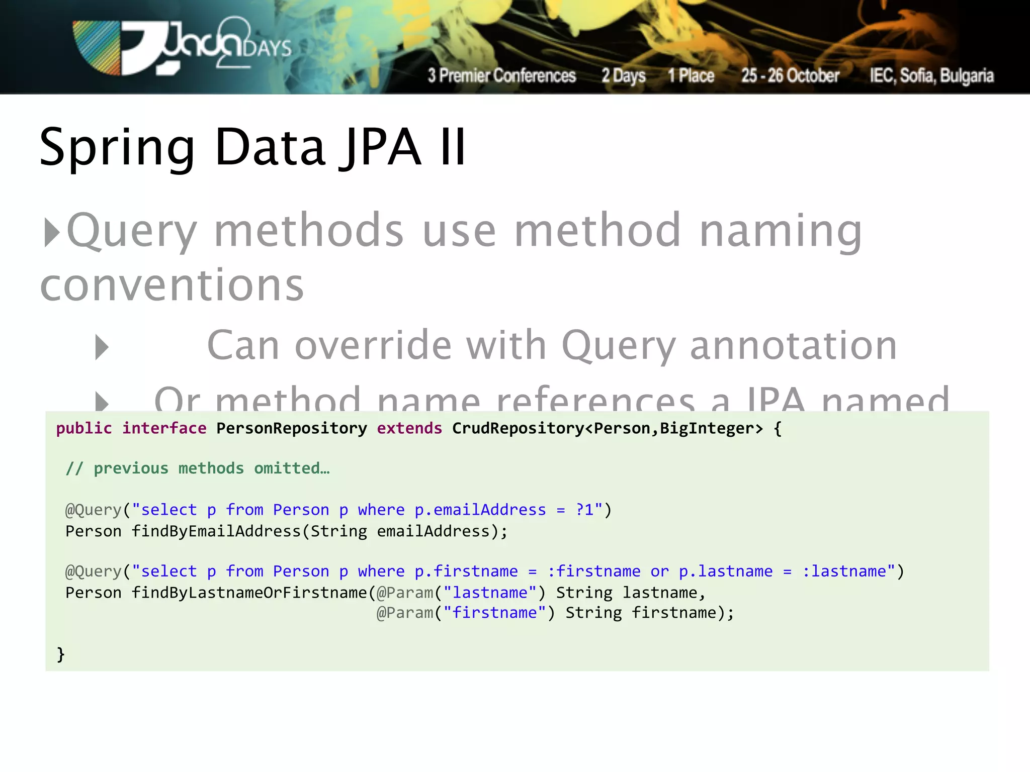 Spring Data JPA II
‣Query methods use method naming
conventions
   ‣   Can override with Query annotation
   ‣ Or method name references a JPA named
public'interface'PersonRepository'extends'CrudRepository<Person,BigInteger>'{'
'
'//'previous'methods'omitted…'
                                             query
'
!@Query("select!p!from!Person!p!where!p.emailAddress!=!?1")!
!Person!findByEmailAddress(String!emailAddress);!
!!!
!@Query("select!p!from!Person!p!where!p.firstname!=!:firstname!or!p.lastname!=!:lastname")!
!Person!findByLastnameOrFirstname(@Param("lastname")!String!lastname,!
!!!!!!!!!!!!!!!!!!!!!!!!!!!!!!!!!!@Param("firstname")!String!firstname);'
''
}
 