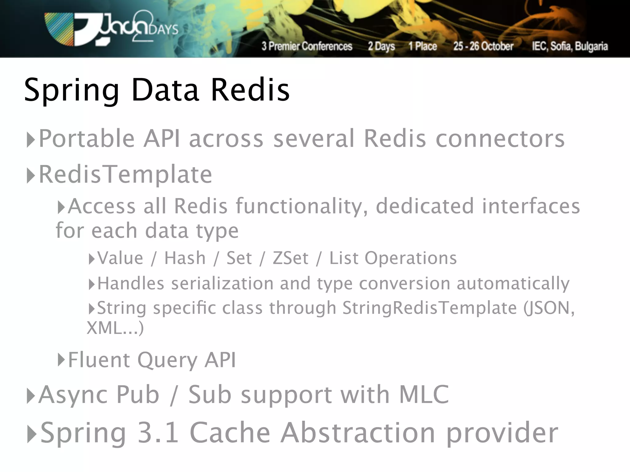 Spring Data Redis
‣Portable API across several Redis connectors
‣RedisTemplate
  ‣Access all Redis functionality, dedicated interfaces
  for each data type
     ‣Value / Hash / Set / ZSet / List Operations
     ‣Handles serialization and type conversion automatically
     ‣String speciﬁc class through StringRedisTemplate (JSON,
     XML...)
  ‣Fluent Query API
‣Async Pub / Sub support with MLC
‣Spring 3.1 Cache Abstraction provider
 