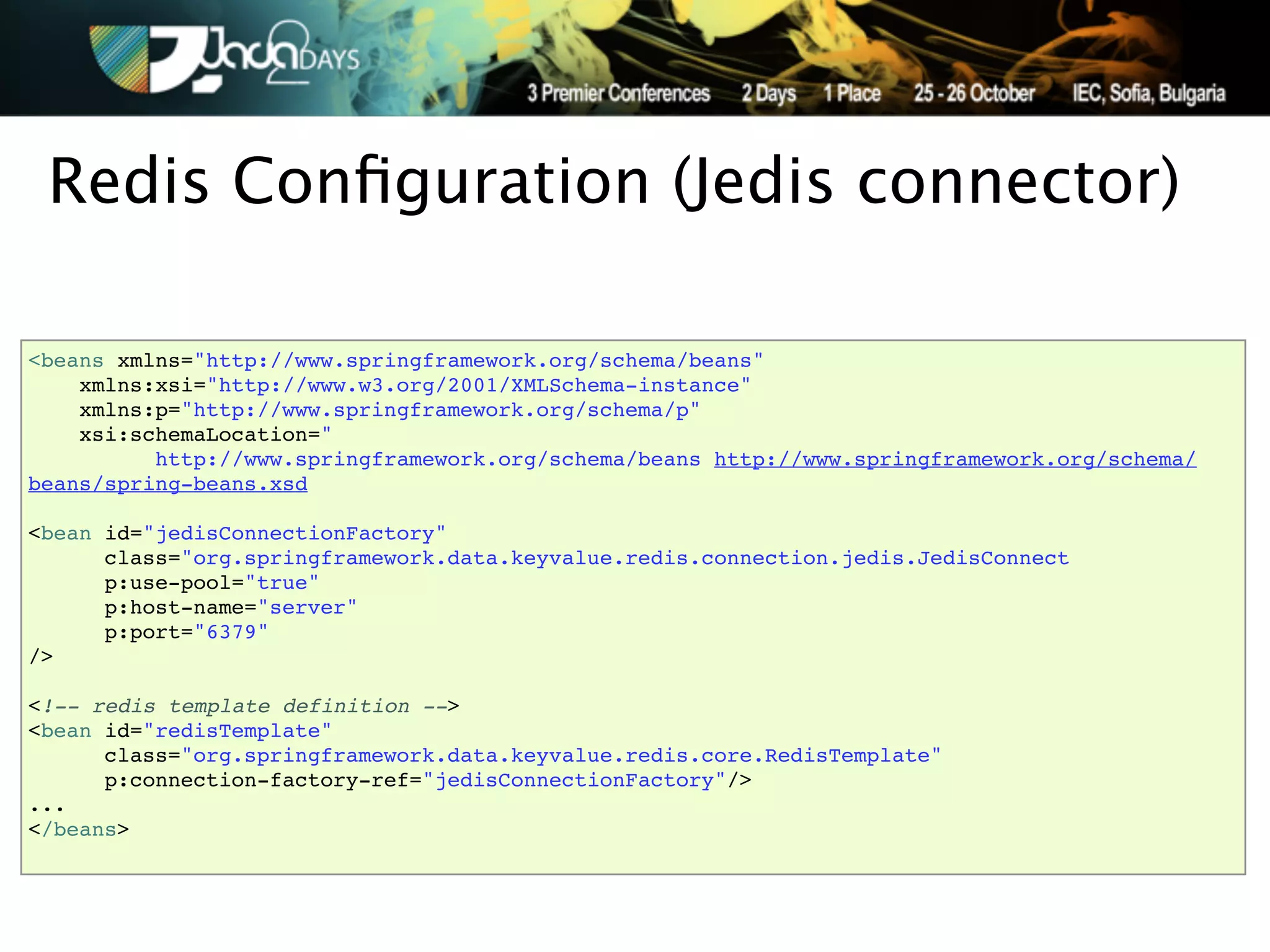 Redis Conﬁguration (Jedis connector)

<beans xmlns="http://www.springframework.org/schema/beans"
    xmlns:xsi="http://www.w3.org/2001/XMLSchema-instance"
    xmlns:p="http://www.springframework.org/schema/p"
    xsi:schemaLocation="
          http://www.springframework.org/schema/beans http://www.springframework.org/schema/
beans/spring-beans.xsd

<bean id="jedisConnectionFactory"
      class="org.springframework.data.keyvalue.redis.connection.jedis.JedisConnect
      p:use-pool="true"
      p:host-name="server"
      p:port="6379"
/>

<!-- redis template definition -->
<bean id="redisTemplate"
      class="org.springframework.data.keyvalue.redis.core.RedisTemplate"
      p:connection-factory-ref="jedisConnectionFactory"/>
...
</beans>
 
