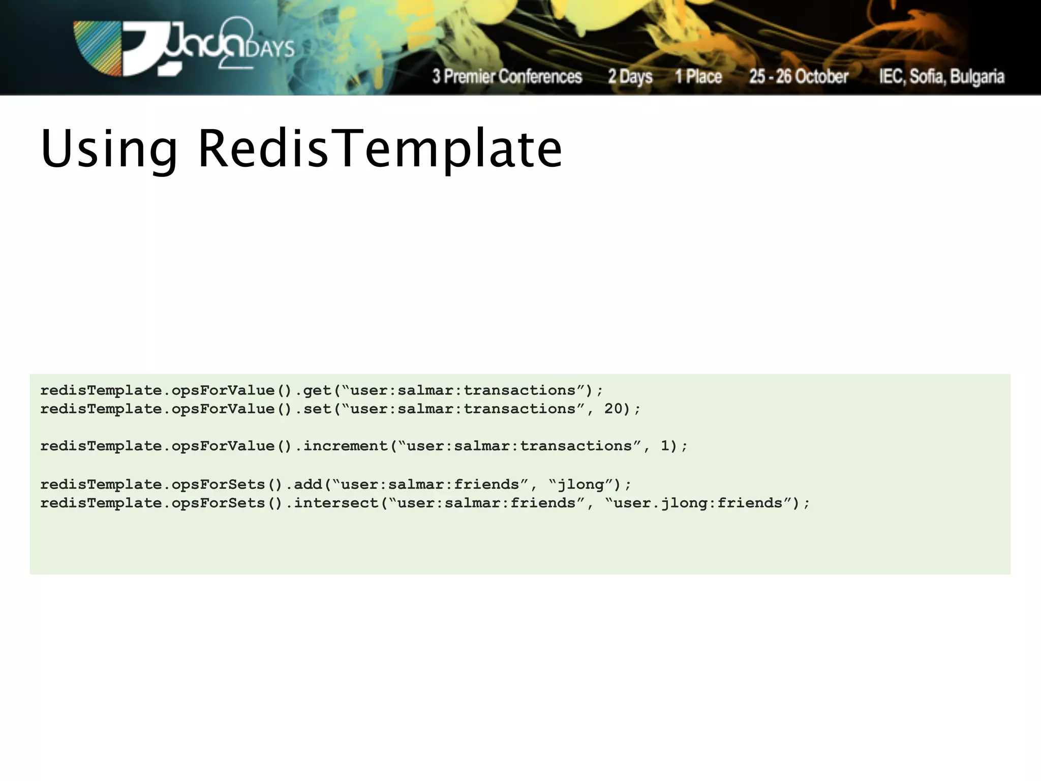 Using RedisTemplate



redisTemplate.opsForValue().get(“user:salmar:transactions”);
redisTemplate.opsForValue().set(“user:salmar:transactions”, 20);

redisTemplate.opsForValue().increment(“user:salmar:transactions”, 1);

redisTemplate.opsForSets().add(“user:salmar:friends”, “jlong”);
redisTemplate.opsForSets().intersect(“user:salmar:friends”, “user.jlong:friends”);
 