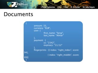 Documents
       {
      
      amount: 33,
      
      currency: "EUR",
      
      user: {
      
      
        ﬁrst_name: "Sergi",
      
      
        last_name: "Almar"
      
      },
      
      payment : {
      
      
        cc: "2342",
      
      
        expiracy: "11/12"
      
      },
      
      ﬁngerprints : [{ index: "right_index", score:
      94},
      
      
            { index: "right_middle", score:
      89}]
        }
 