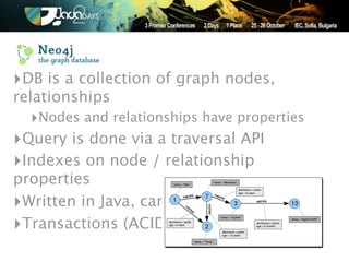 ‣DB is a collection of graph nodes,
relationships
  ‣Nodes and relationships have properties
‣Query is done via a traversal API
‣Indexes on node / relationship
properties
‣Written in Java, can be embedded
‣Transactions (ACID)
 