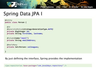Spring Data JPA I
@Entity'
public'class'Person'{'
'
''@Id'
''@GeneratedValue(strategy=GenerationType.AUTO)&
''private'BigInteger'id;'
''private'String'firstname,'lastname;'
'
''@Column(name="email")'
''private'String'emailAddress;'
'
''@OneToMany'
''private'Set<Person>'colleagues;'
'
}


By just deﬁning the interface, Spring provides the implementation

<jpa:repositories,base.package="com.java2days.repository"2/>!
 