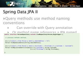 Spring Data JPA II
‣Query methods use method naming
conventions
   ‣   Can override with Query annotation
   ‣ Or method name references a JPA named
public'interface'PersonRepository'extends'CrudRepository<Person,BigInteger>'{'
'
'//'previous'methods'omitted…'
                                             query
'
!@Query("select!p!from!Person!p!where!p.emailAddress!=!?1")!
!Person!findByEmailAddress(String!emailAddress);!
!!!
!@Query("select!p!from!Person!p!where!p.firstname!=!:firstname!or!p.lastname!=!:lastname")!
!Person!findByLastnameOrFirstname(@Param("lastname")!String!lastname,!
!!!!!!!!!!!!!!!!!!!!!!!!!!!!!!!!!!@Param("firstname")!String!firstname);'
''
}
 
