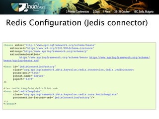Redis Conﬁguration (Jedis connector)

<beans xmlns="http://www.springframework.org/schema/beans"
    xmlns:xsi="http://www.w3.org/2001/XMLSchema-instance"
    xmlns:p="http://www.springframework.org/schema/p"
    xsi:schemaLocation="
          http://www.springframework.org/schema/beans http://www.springframework.org/schema/
beans/spring-beans.xsd

<bean id="jedisConnectionFactory"
      class="org.springframework.data.keyvalue.redis.connection.jedis.JedisConnect
      p:use-pool="true"
      p:host-name="server"
      p:port="6379"
/>

<!-- redis template definition -->
<bean id="redisTemplate"
      class="org.springframework.data.keyvalue.redis.core.RedisTemplate"
      p:connection-factory-ref="jedisConnectionFactory"/>
...
</beans>
 