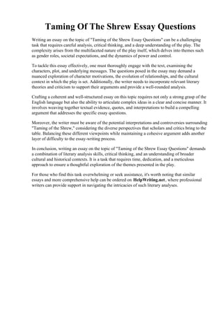 Taming Of The Shrew Essay Questions
Writing an essay on the topic of "Taming of the Shrew Essay Questions" can be a challenging
task that requires careful analysis, critical thinking, and a deep understanding of the play. The
complexity arises from the multifaceted nature of the play itself, which delves into themes such
as gender roles, societal expectations, and the dynamics of power and control.
To tackle this essay effectively, one must thoroughly engage with the text, examining the
characters, plot, and underlying messages. The questions posed in the essay may demand a
nuanced exploration of character motivations, the evolution of relationships, and the cultural
context in which the play is set. Additionally, the writer needs to incorporate relevant literary
theories and criticism to support their arguments and provide a well-rounded analysis.
Crafting a coherent and well-structured essay on this topic requires not only a strong grasp of the
English language but also the ability to articulate complex ideas in a clear and concise manner. It
involves weaving together textual evidence, quotes, and interpretations to build a compelling
argument that addresses the specific essay questions.
Moreover, the writer must be aware of the potential interpretations and controversies surrounding
"Taming of the Shrew," considering the diverse perspectives that scholars and critics bring to the
table. Balancing these different viewpoints while maintaining a cohesive argument adds another
layer of difficulty to the essay-writing process.
In conclusion, writing an essay on the topic of "Taming of the Shrew Essay Questions" demands
a combination of literary analysis skills, critical thinking, and an understanding of broader
cultural and historical contexts. It is a task that requires time, dedication, and a meticulous
approach to ensure a thoughtful exploration of the themes presented in the play.
For those who find this task overwhelming or seek assistance, it's worth noting that similar
essays and more comprehensive help can be ordered on HelpWriting.net, where professional
writers can provide support in navigating the intricacies of such literary analyses.
Taming Of The Shrew Essay QuestionsTaming Of The Shrew Essay Questions
 