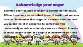 Examine your feelings of anger to determine the cause.
Often, there may be an actual issue at work that you can
resolve. Remember that anger is a normal emotion, and
you might feel it in response to something you
consciously or subconsciously view as a threat. In order
to make anger useful, it's helpful to acknowledge it and
objectively consider if it's justifiable, given the
circumstances.
Acknowledge your anger
 