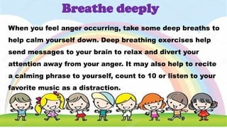 When you feel anger occurring, take some deep breaths to
help calm yourself down. Deep breathing exercises help
send messages to your brain to relax and divert your
attention away from your anger. It may also help to recite
a calming phrase to yourself, count to 10 or listen to your
favorite music as a distraction.
Breathe deeply
 
