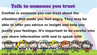 Confide in someone you can trust about the
situation that made you feel angry. They may be
able to offer you advice or insight and help you
justify your feelings. It's important to be careful who
you share information with and to speak with
someone you trust to ensure privacy. Try to find
someone who's a good listener and empathetic but
Talk to someone you trust
 