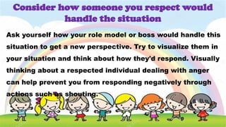 Ask yourself how your role model or boss would handle this
situation to get a new perspective. Try to visualize them in
your situation and think about how they'd respond. Visually
thinking about a respected individual dealing with anger
can help prevent you from responding negatively through
actions such as shouting.
Consider how someone you respect would
handle the situation
 