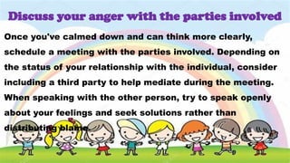 Once you've calmed down and can think more clearly,
schedule a meeting with the parties involved. Depending on
the status of your relationship with the individual, consider
including a third party to help mediate during the meeting.
When speaking with the other person, try to speak openly
about your feelings and seek solutions rather than
distributing blame.
Discuss your anger with the parties involved
 