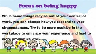 While some things may be out of your control at
work, you can choose how you respond to your
circumstances. Try to be more positive in the
workplace to enhance your experience and lead to
more productive work.
Focus on being happy
 