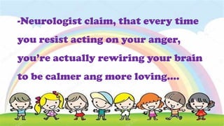 -Neurologist claim, that every time
you resist acting on your anger,
you’re actually rewiring your brain
to be calmer ang more loving….
 