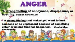 ANGER
- a strong feeling of annoyance, displeasure, or
hostility. OXFORD DICTIONARY
- a strong feeling that makes you want to hurt
someone or be unpleasant because of something
unfair or unkind that has happened. – Cambridge
dictionary
 