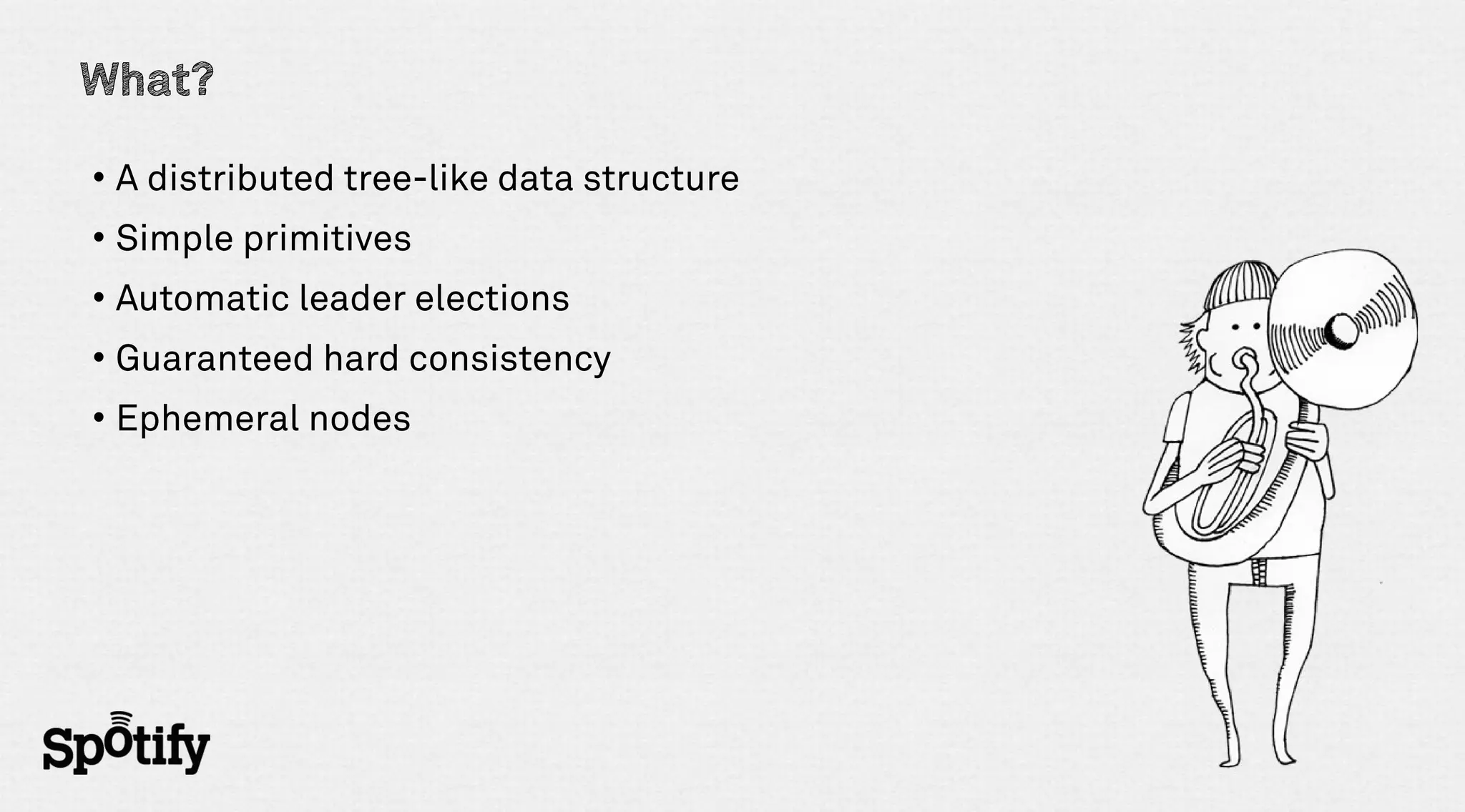 What?

• A distributed tree-like data structure
• Simple primitives
• Automatic leader elections
• Guaranteed hard consistency
• Ephemeral nodes
 