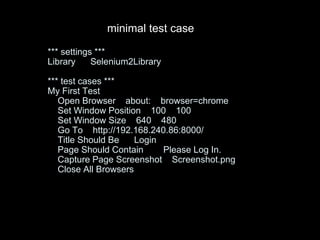 *** settings ***
Library Selenium2Library
*** test cases ***
My First Test
Open Browser about: browser=chrome
Set Window Position 100 100
Set Window Size 640 480
Go To http://192.168.240.86:8000/
Title Should Be Login
Page Should Contain Please Log In.
Capture Page Screenshot Screenshot.png
Close All Browsers
minimal test case
 