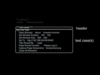 *** settings ***
Library Selenium2Library
*** test cases ***
My First Test
Open Browser about: browser=chrome
Set Window Position 100 100
Set Window Size 640 480
Go To http://192.168.240.86:8000/
Title Should Be Login
Page Should Contain Please Log In.
Capture Page Screenshot Screenshot.png
Close All Browsers
header
test case(s)
 